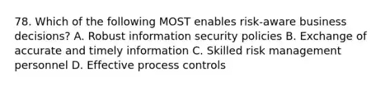 78. Which of the following MOST enables risk-aware business decisions? A. Robust information security policies B. Exchange of accurate and timely information C. Skilled risk management personnel D. Effective process controls