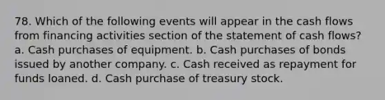 78. Which of the following events will appear in the cash flows from financing activities section of the statement of cash flows? a. Cash purchases of equipment. b. Cash purchases of bonds issued by another company. c. Cash received as repayment for funds loaned. d. Cash purchase of treasury stock.