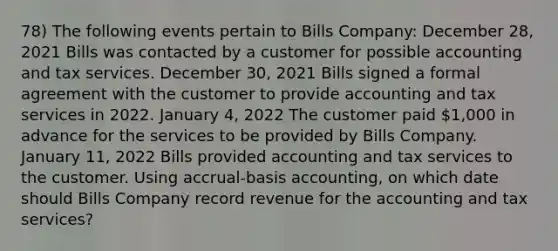 78) The following events pertain to Bills Company: December 28, 2021 Bills was contacted by a customer for possible accounting and tax services. December 30, 2021 Bills signed a formal agreement with the customer to provide accounting and tax services in 2022. January 4, 2022 The customer paid 1,000 in advance for the services to be provided by Bills Company. January 11, 2022 Bills provided accounting and tax services to the customer. Using accrual-basis accounting, on which date should Bills Company record revenue for the accounting and tax services?