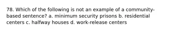 78. Which of the following is not an example of a community-based sentence? a. minimum security prisons b. residential centers c. halfway houses d. work-release centers