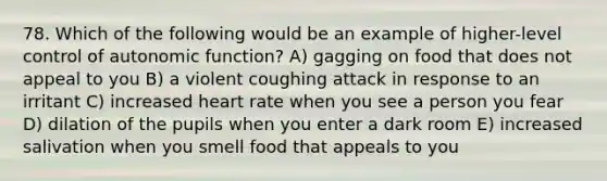 78. Which of the following would be an example of higher-level control of autonomic function? A) gagging on food that does not appeal to you B) a violent coughing attack in response to an irritant C) increased heart rate when you see a person you fear D) dilation of the pupils when you enter a dark room E) increased salivation when you smell food that appeals to you