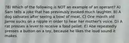 78) Which of the following is NOT an example of an operant? A) Sam tells a joke that has previously evoked much laughter. B) A dog salivates after seeing a bowl of meat. C) One month old Jamie sucks on a nipple in order to hear her mother's voice. D) A rat presses a lever to receive a food pellet. E) Abe repeatedly presses a button on a toy, because he likes the loud sound it makes