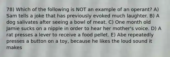 78) Which of the following is NOT an example of an operant? A) Sam tells a joke that has previously evoked much laughter. B) A dog salivates after seeing a bowl of meat. C) One month old Jamie sucks on a nipple in order to hear her mother's voice. D) A rat presses a lever to receive a food pellet. E) Abe repeatedly presses a button on a toy, because he likes the loud sound it makes