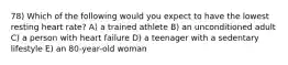 78) Which of the following would you expect to have the lowest resting heart rate? A) a trained athlete B) an unconditioned adult C) a person with heart failure D) a teenager with a sedentary lifestyle E) an 80-year-old woman