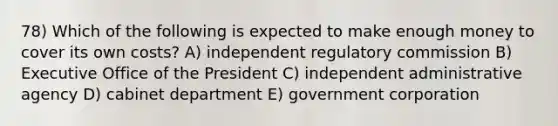 78) Which of the following is expected to make enough money to cover its own costs? A) independent regulatory commission B) Executive Office of the President C) independent administrative agency D) cabinet department E) government corporation