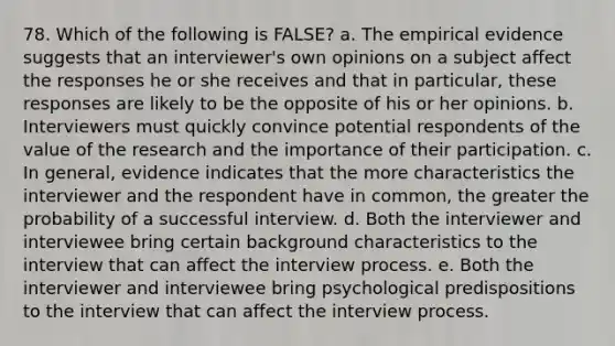 78. Which of the following is FALSE? a. The empirical evidence suggests that an interviewer's own opinions on a subject affect the responses he or she receives and that in particular, these responses are likely to be the opposite of his or her opinions. b. Interviewers must quickly convince potential respondents of the value of the research and the importance of their participation. c. In general, evidence indicates that the more characteristics the interviewer and the respondent have in common, the greater the probability of a successful interview. d. Both the interviewer and interviewee bring certain background characteristics to the interview that can affect the interview process. e. Both the interviewer and interviewee bring psychological predispositions to the interview that can affect the interview process.