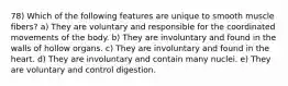 78) Which of the following features are unique to smooth muscle fibers? a) They are voluntary and responsible for the coordinated movements of the body. b) They are involuntary and found in the walls of hollow organs. c) They are involuntary and found in the heart. d) They are involuntary and contain many nuclei. e) They are voluntary and control digestion.