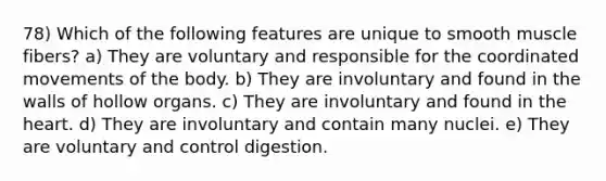 78) Which of the following features are unique to smooth muscle fibers? a) They are voluntary and responsible for the coordinated movements of the body. b) They are involuntary and found in the walls of hollow organs. c) They are involuntary and found in the heart. d) They are involuntary and contain many nuclei. e) They are voluntary and control digestion.