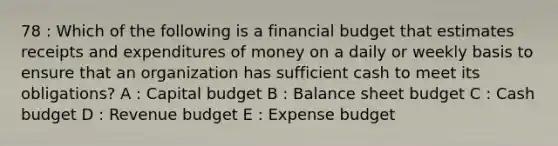 78 : Which of the following is a financial budget that estimates receipts and expenditures of money on a daily or weekly basis to ensure that an organization has sufficient cash to meet its obligations? A : Capital budget B : Balance sheet budget C : Cash budget D : Revenue budget E : Expense budget