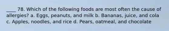 ____ 78. Which of the following foods are most often the cause of allergies? a. Eggs, peanuts, and milk b. Bananas, juice, and cola c. Apples, noodles, and rice d. Pears, oatmeal, and chocolate