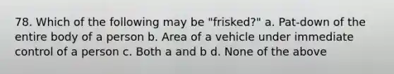 78. Which of the following may be "frisked?" a. Pat-down of the entire body of a person b. Area of a vehicle under immediate control of a person c. Both a and b d. None of the above