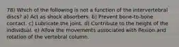 78) Which of the following is not a function of the intervertebral discs? a) Act as shock absorbers. b) Prevent bone-to-bone contact. c) Lubricate the joint. d) Contribute to the height of the individual. e) Allow the movements associated with flexion and rotation of the vertebral column.