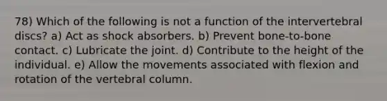 78) Which of the following is not a function of the intervertebral discs? a) Act as shock absorbers. b) Prevent bone-to-bone contact. c) Lubricate the joint. d) Contribute to the height of the individual. e) Allow the movements associated with flexion and rotation of the vertebral column.