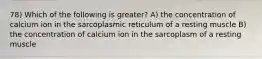 78) Which of the following is greater? A) the concentration of calcium ion in the sarcoplasmic reticulum of a resting muscle B) the concentration of calcium ion in the sarcoplasm of a resting muscle