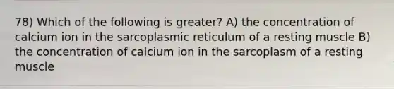 78) Which of the following is greater? A) the concentration of calcium ion in the sarcoplasmic reticulum of a resting muscle B) the concentration of calcium ion in the sarcoplasm of a resting muscle