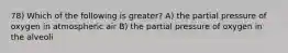 78) Which of the following is greater? A) the partial pressure of oxygen in atmospheric air B) the partial pressure of oxygen in the alveoli