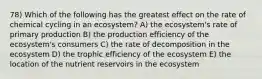 78) Which of the following has the greatest effect on the rate of chemical cycling in an ecosystem? A) the ecosystem's rate of primary production B) the production efficiency of the ecosystem's consumers C) the rate of decomposition in the ecosystem D) the trophic efficiency of the ecosystem E) the location of the nutrient reservoirs in the ecosystem