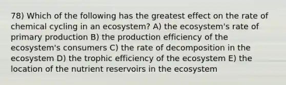 78) Which of the following has the greatest effect on the rate of chemical cycling in an ecosystem? A) the ecosystem's rate of primary production B) the production efficiency of the ecosystem's consumers C) the rate of decomposition in the ecosystem D) the trophic efficiency of the ecosystem E) the location of the nutrient reservoirs in the ecosystem