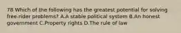 78 Which of the following has the greatest potential for solving free-rider problems? A.A stable political system B.An honest government C.Property rights D.The rule of law