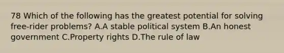 78 Which of the following has the greatest potential for solving free-rider problems? A.A stable political system B.An honest government C.Property rights D.The rule of law