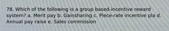 78. Which of the following is a group based-incentive reward system? a. Merit pay b. Gainsharing c. Piece-rate incentive pla d. Annual pay raise e. Sales commission