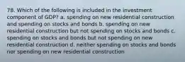 78. Which of the following is included in the investment component of GDP? a. spending on new residential construction and spending on stocks and bonds b. spending on new residential construction but not spending on stocks and bonds c. spending on stocks and bonds but not spending on new residential construction d. neither spending on stocks and bonds nor spending on new residential construction