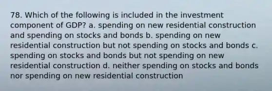 78. Which of the following is included in the investment component of GDP? a. spending on new residential construction and spending on stocks and bonds b. spending on new residential construction but not spending on stocks and bonds c. spending on stocks and bonds but not spending on new residential construction d. neither spending on stocks and bonds nor spending on new residential construction