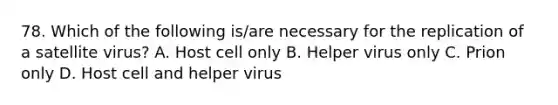 78. Which of the following is/are necessary for the replication of a satellite virus? A. Host cell only B. Helper virus only C. Prion only D. Host cell and helper virus