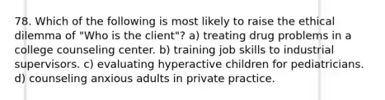 78. Which of the following is most likely to raise the ethical dilemma of "Who is the client"? a) treating drug problems in a college counseling center. b) training job skills to industrial supervisors. c) evaluating hyperactive children for pediatricians. d) counseling anxious adults in private practice.