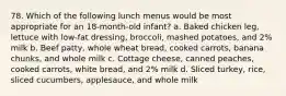 78. Which of the following lunch menus would be most appropriate for an 18-month-old infant? a. Baked chicken leg, lettuce with low-fat dressing, broccoli, mashed potatoes, and 2% milk b. Beef patty, whole wheat bread, cooked carrots, banana chunks, and whole milk c. Cottage cheese, canned peaches, cooked carrots, white bread, and 2% milk d. Sliced turkey, rice, sliced cucumbers, applesauce, and whole milk