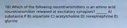 78) Which of the following neurotransmitters is an amino acid neurotransmitter released at excitatory synapses? ______ A) substance P B) aspartate C) acetylcholine D) norepinephrine E) glycine