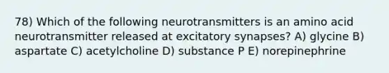 78) Which of the following neurotransmitters is an amino acid neurotransmitter released at excitatory synapses? A) glycine B) aspartate C) acetylcholine D) substance P E) norepinephrine