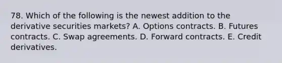 78. Which of the following is the newest addition to the derivative securities markets? A. Options contracts. B. Futures contracts. C. Swap agreements. D. Forward contracts. E. Credit derivatives.