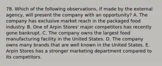 78. Which of the following observations, if made by the external agency, will present the company with an opportunity? A. The company has exclusive market reach in the packaged food industry. B. One of Arpin Stores' major competitors has recently gone bankrupt. C. The company owns the largest food manufacturing facility in the United States. D. The company owns many brands that are well known in the United States. E. Arpin Stores has a stronger marketing department compared to its competitors.