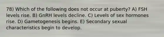 78) Which of the following does not occur at puberty? A) FSH levels rise. B) GnRH levels decline. C) Levels of sex hormones rise. D) Gametogenesis begins. E) Secondary sexual characteristics begin to develop.