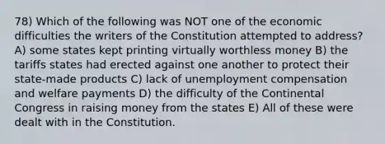 78) Which of the following was NOT one of the economic difficulties the writers of the Constitution attempted to address? A) some states kept printing virtually worthless money B) the tariffs states had erected against one another to protect their state-made products C) lack of unemployment compensation and welfare payments D) the difficulty of the Continental Congress in raising money from the states E) All of these were dealt with in the Constitution.