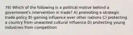 78) Which of the following is a political motive behind a government's intervention in trade? A) promoting a strategic trade policy B) gaining influence over other nations C) protecting a country from unwanted cultural influence D) protecting young industries from competition