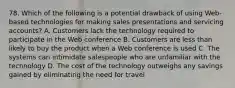 78. Which of the following is a potential drawback of using Web-based technologies for making sales presentations and servicing accounts? A. Customers lack the technology required to participate in the Web conference B. Customers are less than likely to buy the product when a Web conference is used C. The systems can intimidate salespeople who are unfamiliar with the technology D. The cost of the technology outweighs any savings gained by eliminating the need for travel