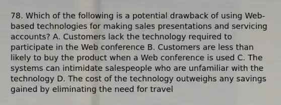 78. Which of the following is a potential drawback of using Web-based technologies for making sales presentations and servicing accounts? A. Customers lack the technology required to participate in the Web conference B. Customers are less than likely to buy the product when a Web conference is used C. The systems can intimidate salespeople who are unfamiliar with the technology D. The cost of the technology outweighs any savings gained by eliminating the need for travel