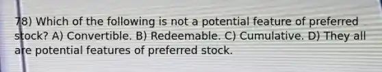 78) Which of the following is not a potential feature of preferred stock? A) Convertible. B) Redeemable. C) Cumulative. D) They all are potential features of preferred stock.