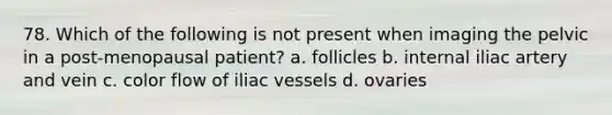 78. Which of the following is not present when imaging the pelvic in a post-menopausal patient? a. follicles b. internal iliac artery and vein c. color flow of iliac vessels d. ovaries