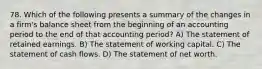 78. Which of the following presents a summary of the changes in a firm's balance sheet from the beginning of an accounting period to the end of that accounting period? A) The statement of retained earnings. B) The statement of working capital. C) The statement of cash flows. D) The statement of net worth.