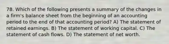 78. Which of the following presents a summary of the changes in a firm's balance sheet from the beginning of an accounting period to the end of that accounting period? A) The statement of retained earnings. B) The statement of working capital. C) The statement of cash flows. D) The statement of net worth.