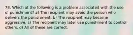 78. Which of the following is a problem associated with the use of punishment? a) The recipient may avoid the person who delivers the punishment. b) The recipient may become aggressive. c) The recipient may later use punishment to control others. d) All of these are correct.