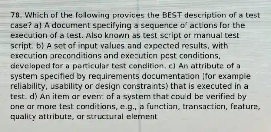 78. Which of the following provides the BEST description of a test case? a) A document specifying a sequence of actions for the execution of a test. Also known as test script or manual test script. b) A set of input values and expected results, with execution preconditions and execution post conditions, developed for a particular test condition. c) An attribute of a system specified by requirements documentation (for example reliability, usability or design constraints) that is executed in a test. d) An item or event of a system that could be verified by one or more test conditions, e.g., a function, transaction, feature, quality attribute, or structural element