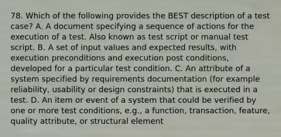 78. Which of the following provides the BEST description of a test case? A. A document specifying a sequence of actions for the execution of a test. Also known as test script or manual test script. B. A set of input values and expected results, with execution preconditions and execution post conditions, developed for a particular test condition. C. An attribute of a system specified by requirements documentation (for example reliability, usability or design constraints) that is executed in a test. D. An item or event of a system that could be verified by one or more test conditions, e.g., a function, transaction, feature, quality attribute, or structural element