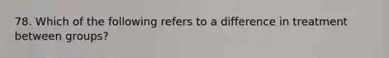 78. Which of the following refers to a difference in treatment between groups?