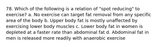 78. Which of the following is a relation of "spot reducing" to exercise? a. No exercise can target fat removal from any specific area of the body b. Upper body fat is mostly unaffected by exercising lower body muscles c. Lower body fat in women is depleted at a faster rate than abdominal fat d. Abdominal fat in men is released more readily with anaerobic exercise