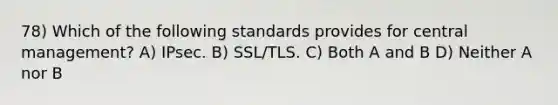 78) Which of the following standards provides for central management? A) IPsec. B) SSL/TLS. C) Both A and B D) Neither A nor B