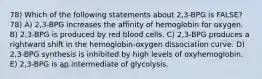 78) Which of the following statements about 2,3-BPG is FALSE? 78) A) 2,3-BPG increases the affinity of hemoglobin for oxygen. B) 2,3-BPG is produced by red blood cells. C) 2,3-BPG produces a rightward shift in the hemoglobin-oxygen dissociation curve. D) 2,3-BPG synthesis is inhibited by high levels of oxyhemoglobin. E) 2,3-BPG is an intermediate of glycolysis.